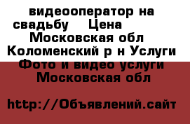 видеооператор на свадьбу  › Цена ­ 1 000 - Московская обл., Коломенский р-н Услуги » Фото и видео услуги   . Московская обл.